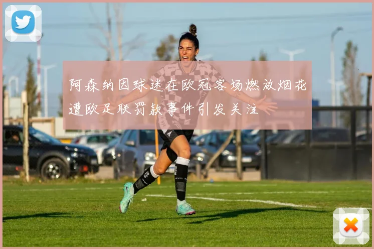 阿森纳因球迷在欧冠客场燃放烟花遭欧足联罚款事件引发关注