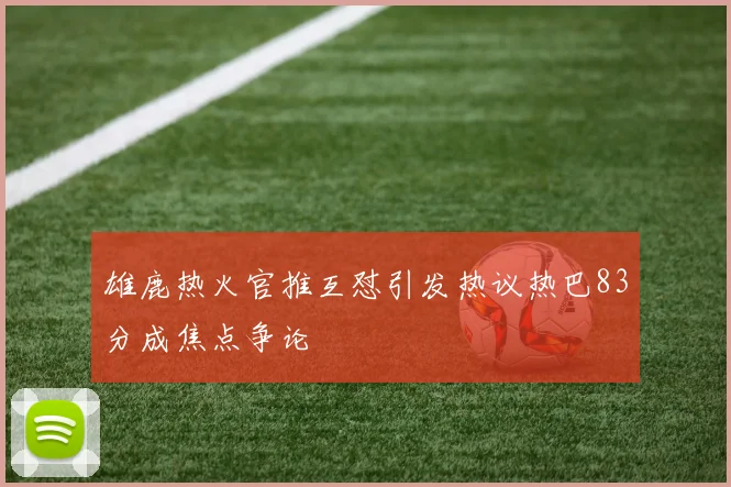 雄鹿热火官推互怼引发热议热巴83分成焦点争论