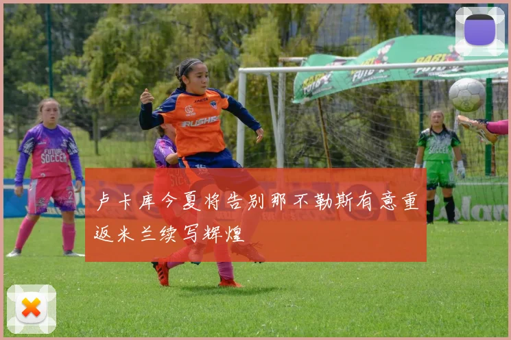 卢卡库今夏将告别那不勒斯有意重返米兰续写辉煌