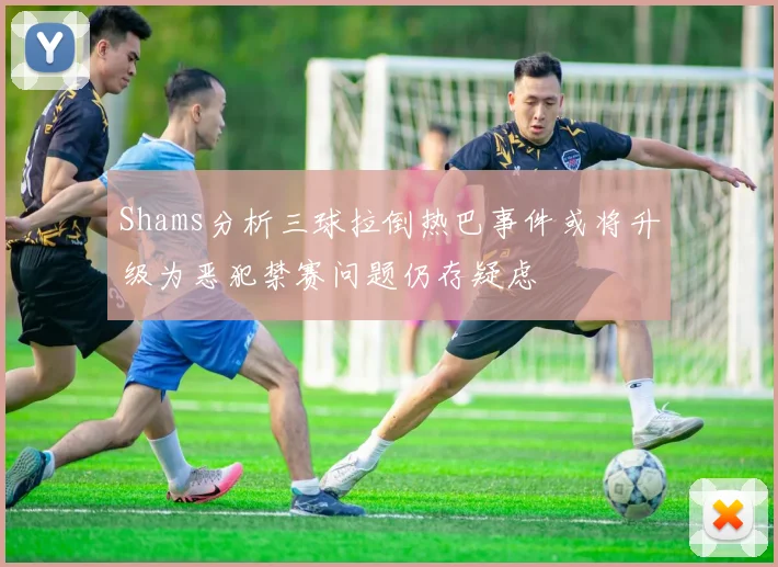 Shams分析三球拉倒热巴事件或将升级为恶犯禁赛问题仍存疑虑