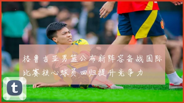 格鲁吉亚男篮公布新阵容备战国际比赛核心球员回归提升竞争力