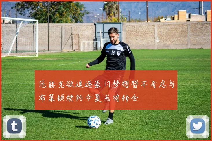 范赫克欲追逐豪门梦想暂不考虑与布莱顿续约今夏或将转会