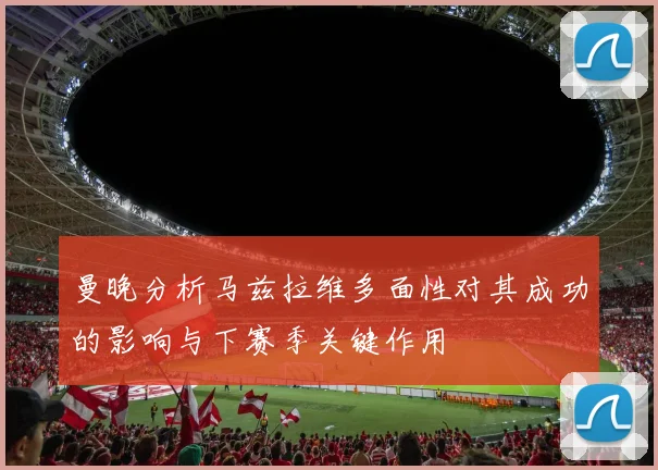曼晚分析马兹拉维多面性对其成功的影响与下赛季关键作用