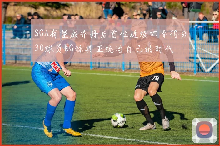 SGA有望成乔丹后首位连续四季得分30球员KG称其正统治自己的时代