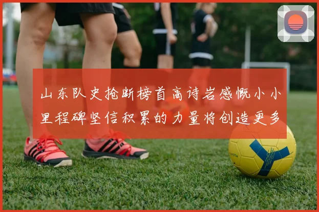 山东队史抢断榜首高诗岩感慨小小里程碑坚信积累的力量将创造更多辉煌