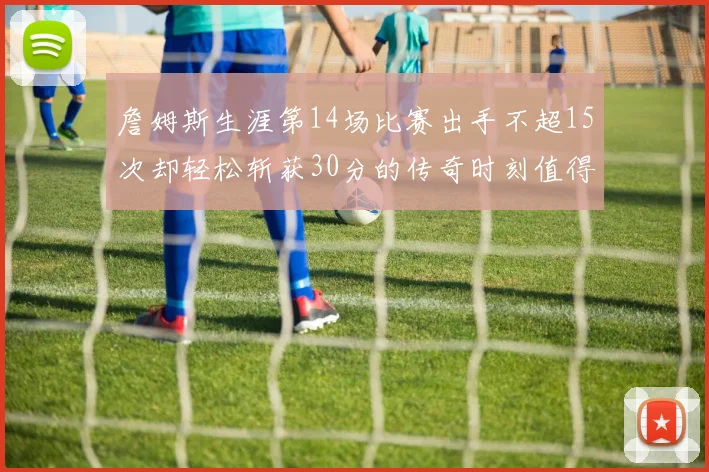 詹姆斯生涯第14场比赛出手不超15次却轻松斩获30分的传奇时刻值得铭记