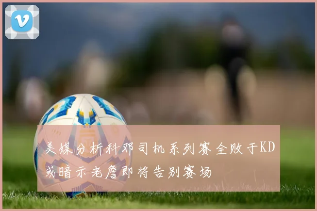 美媒分析科邓司机系列赛全败于KD或暗示老詹即将告别赛场