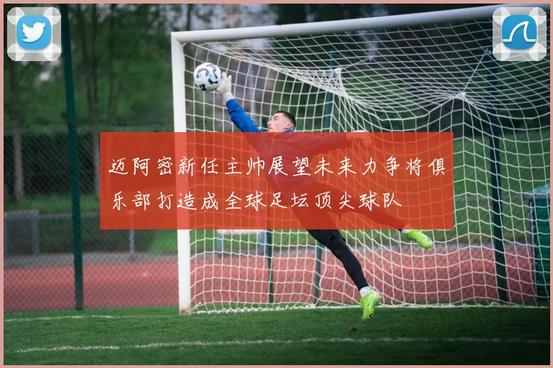 迈阿密新任主帅展望未来力争将俱乐部打造成全球足坛顶尖球队