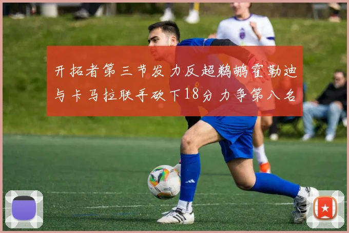 开拓者第三节发力反超鹈鹕霍勒迪与卡马拉联手砍下18分力争第八名